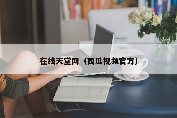在线天堂网(西瓜视频官方)
