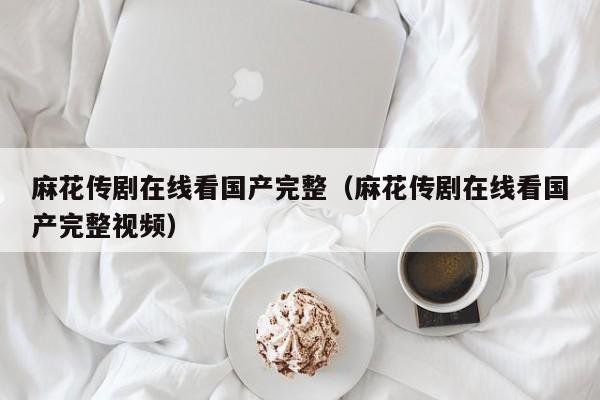 麻花传剧在线看国产完整(麻花传剧在线看国产完整视频)