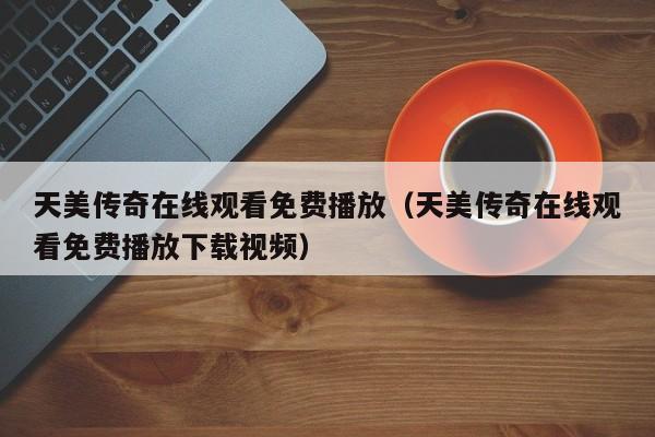 天美传奇在线观看免费播放(天美传奇在线观看免费播放下载视频)