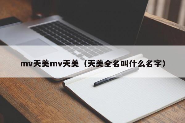 mv天美mv天美(天美全名叫什么名字)