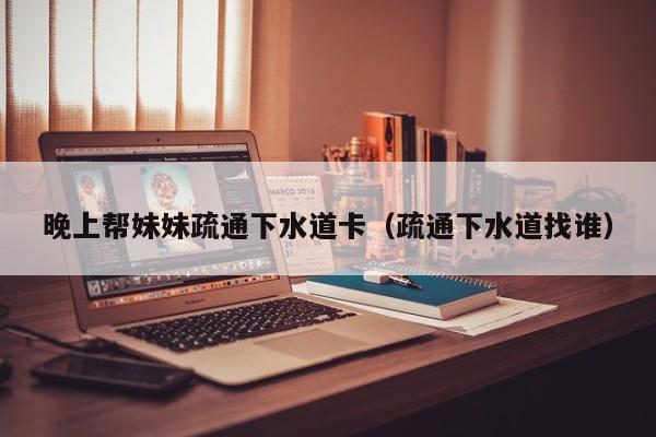 晚上帮妹妹疏通下水道卡(疏通下水道找谁)