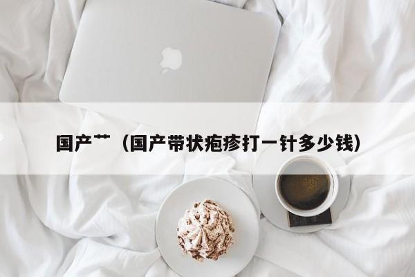 国产艹(国产带状疱疹打一针多少钱)