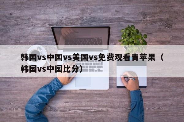 韩国vs中国vs美国vs免费观看青苹果(韩国vs中国比分)
