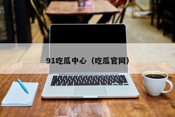 91吃瓜中心(吃瓜官网)