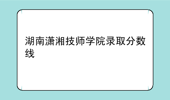 湖南潇湘技师学院录取分数线