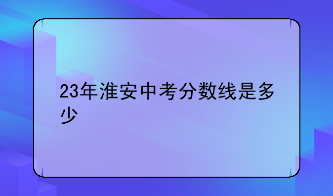 23年淮安中考分数线是多少