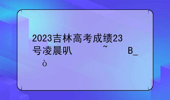 2023吉林高考成绩23号凌晨可以查吗？