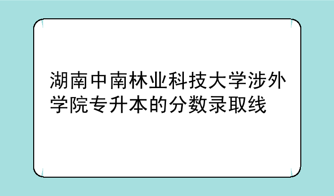 湖南中南林业科技大学涉外学院专升本的分数录取线