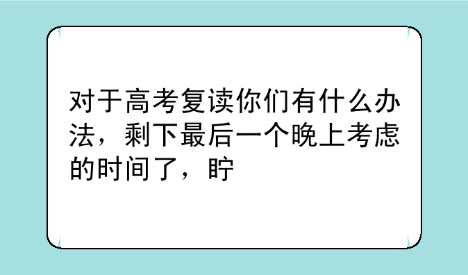 对于高考复读你们有什么办法，剩下最后一个晚上考虑的时间了，真心烦