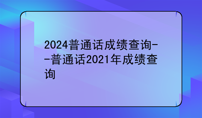 2024普通话成绩查询--普通话2021年成绩查询