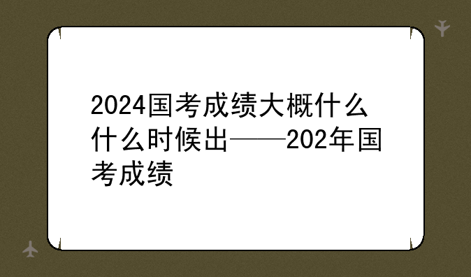 2024国考成绩大概什么什么时候出——202年国考成绩