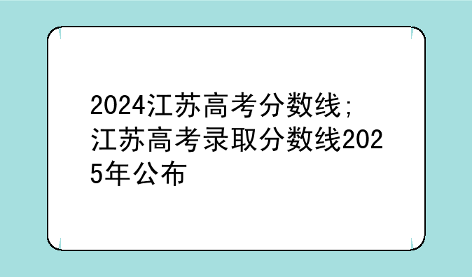 2024江苏高考分数线;江苏高考录取分数线2025年公布