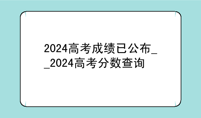 2024高考成绩已公布__2024高考分数查询