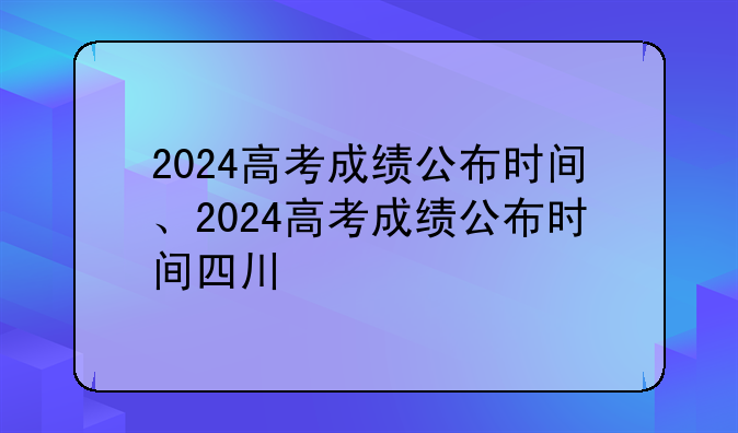 2024高考成绩公布时间、2024高考成绩公布时间四川