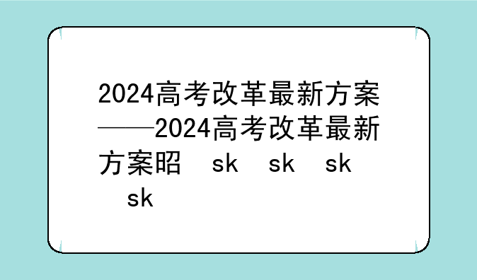 2024高考改革最新方案——2024高考改革最新方案是什么