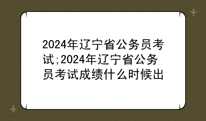 2024年辽宁省公务员考试;2024年辽宁省公务员考试成绩什么时候出