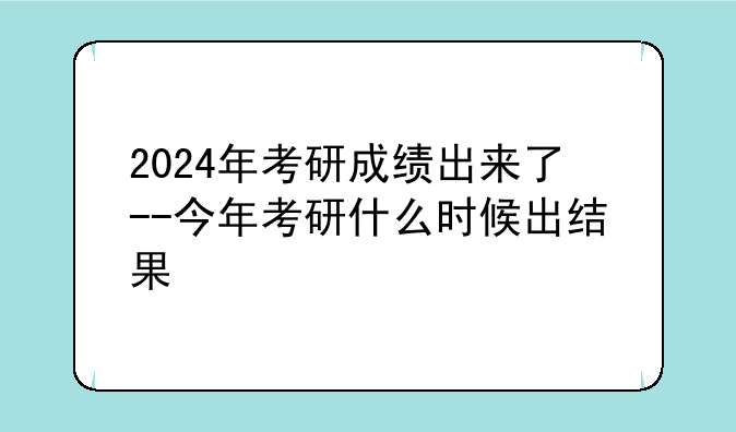 2024年考研成绩出来了--今年考研什么时候出结果