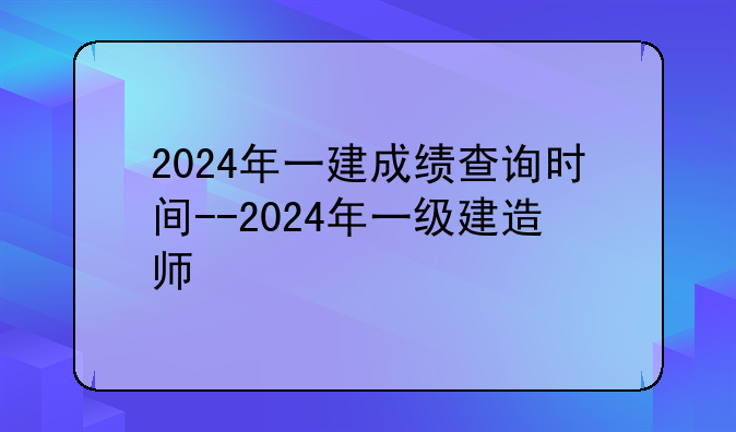 2024年一建成绩查询时间--2024年一级建造师