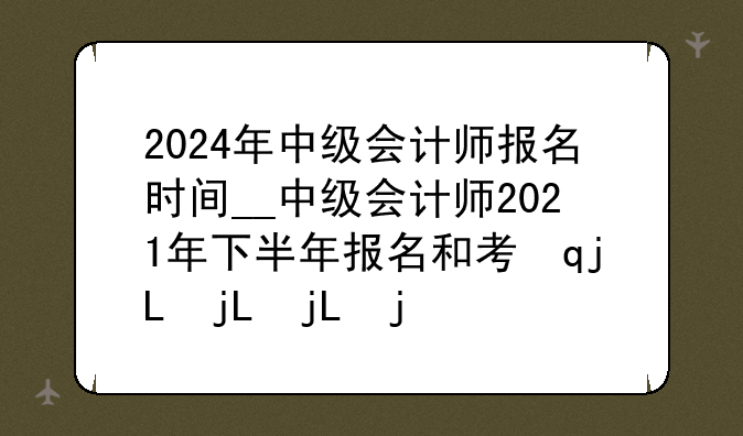 2024年中级会计师报名时间__中级会计师2021年下半年报名和考试时间