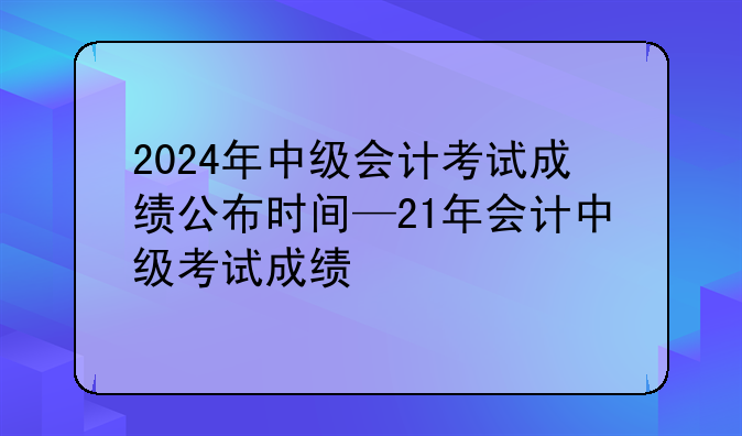 2024年中级会计考试成绩公布时间—21年会计中级考试成绩