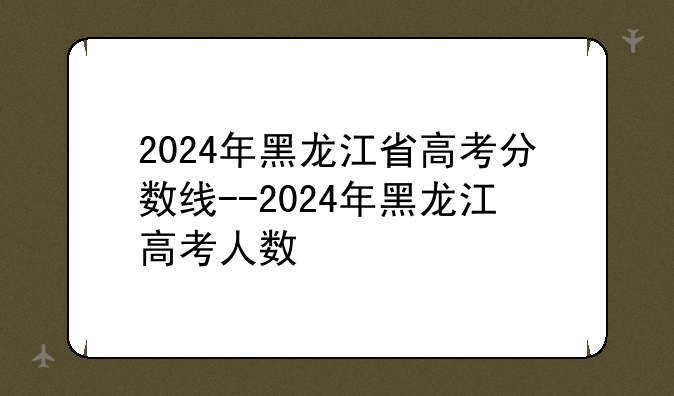 2024年黑龙江省高考分数线--2024年黑龙江高考人数