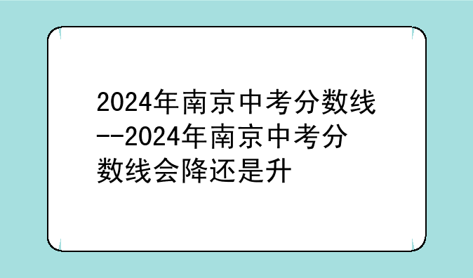 2024年南京中考分数线--2024年南京中考分数线会降还是升
