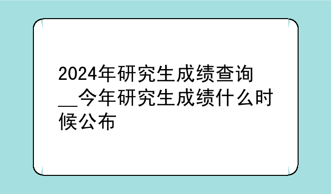 2024年研究生成绩查询__今年研究生成绩什么时候公布