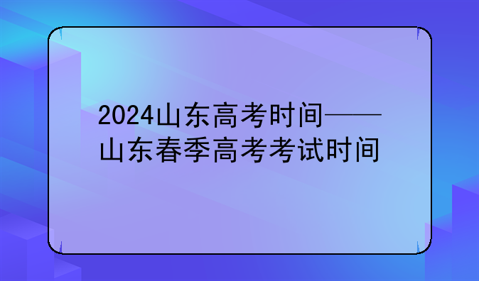 2024山东高考时间——山东春季高考考试时间