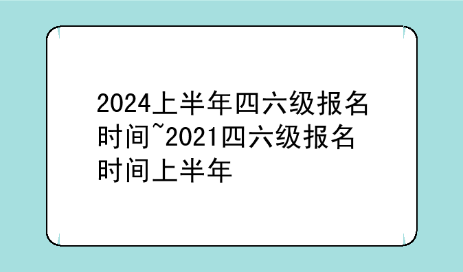 2024上半年四六级报名时间~2021四六级报名时间上半年