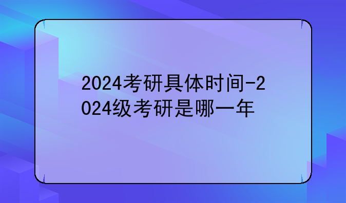 2024考研具体时间-2024级考研是哪一年