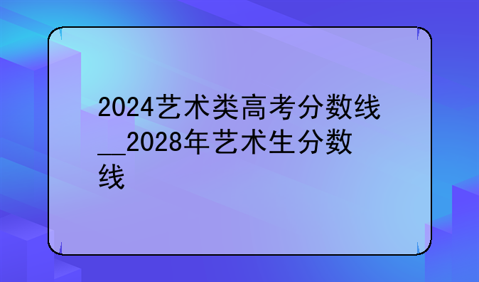 2024艺术类高考分数线__2028年艺术生分数线