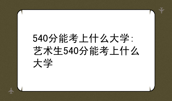 540分能考上什么大学:艺术生540分能考上什么大学