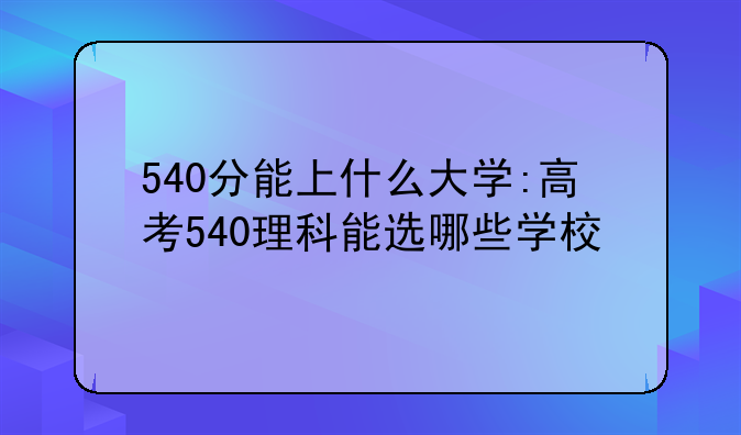 540分能上什么大学:高考540理科能选哪些学校