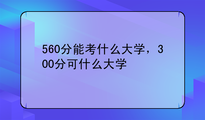 560分能考什么大学，300分可什么大学