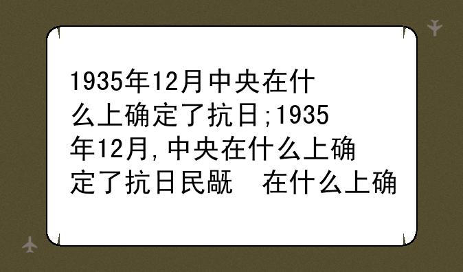 1935年12月中央在什么上确定了抗日;1935年12月,中央在什么上确定了抗日民族