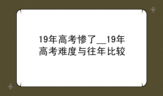 19年高考惨了__19年高考难度与往年比较