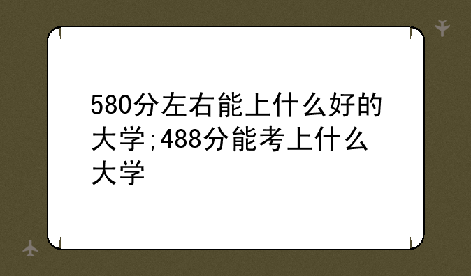 580分左右能上什么好的大学;488分能考上什么大学