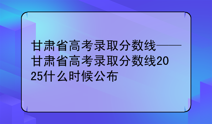 甘肃省高考录取分数线——甘肃省高考录取分数线2025什么时候公布