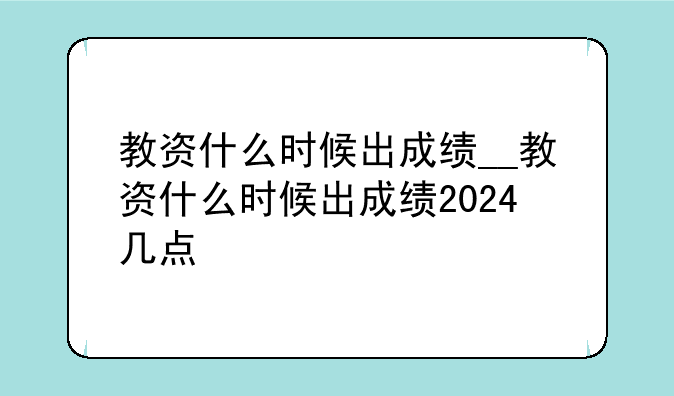 教资什么时候出成绩__教资什么时候出成绩2024几点