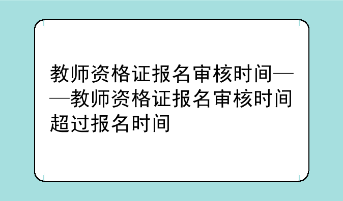 教师资格证报名审核时间——教师资格证报名审核时间超过报名时间