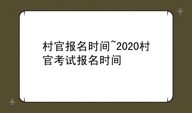 村官报名时间~2020村官考试报名时间