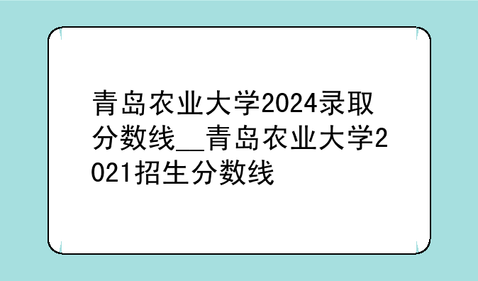 青岛农业大学2024录取分数线__青岛农业大学2021招生分数线