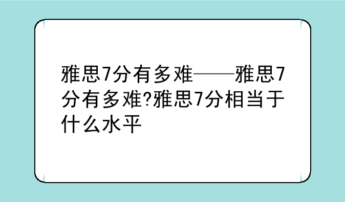 雅思7分有多难——雅思7分有多难?雅思7分相当于什么水平