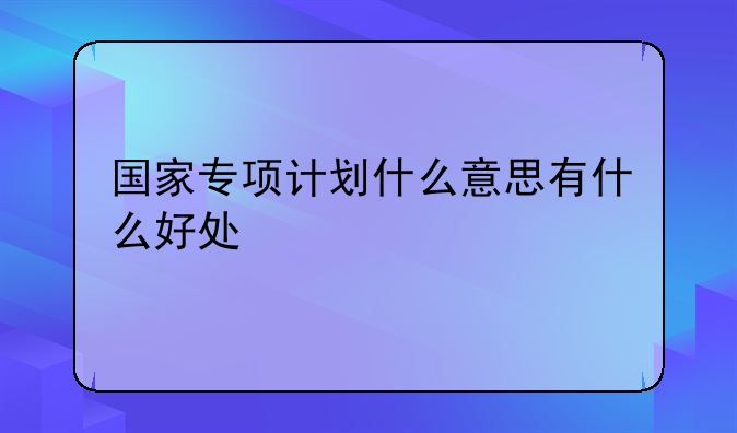 国家专项计划什么意思有什么好处