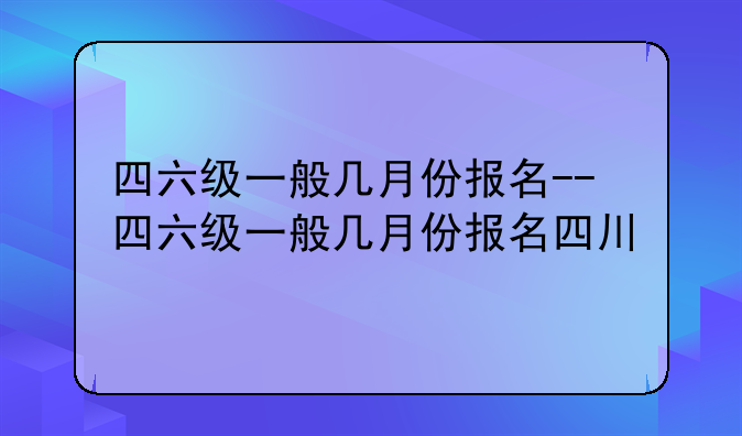 四六级一般几月份报名--四六级一般几月份报名四川
