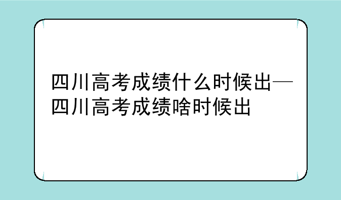 四川高考成绩什么时候出—四川高考成绩啥时候出