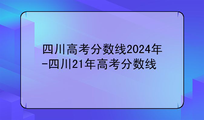 四川高考分数线2024年-四川21年高考分数线