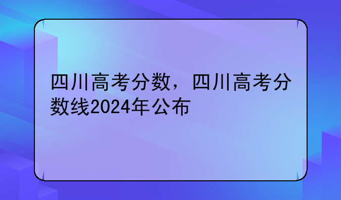四川高考分数，四川高考分数线2024年公布