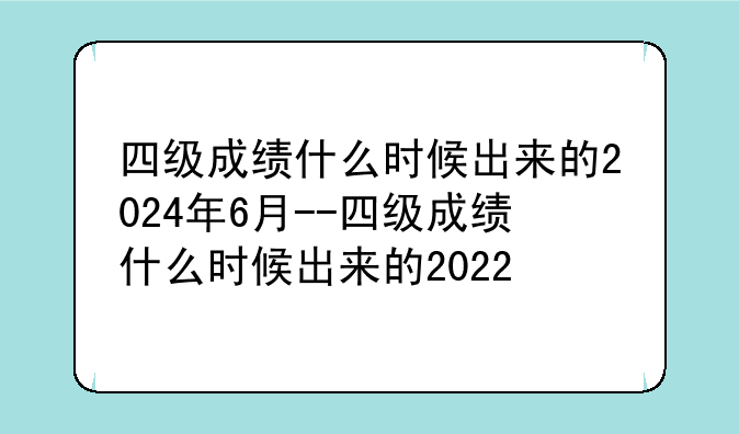 四级成绩什么时候出来的2024年6月--四级成绩什么时候出来的2022