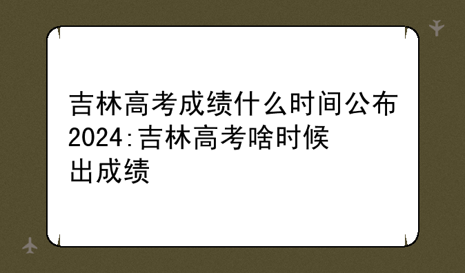 吉林高考成绩什么时间公布2024:吉林高考啥时候出成绩